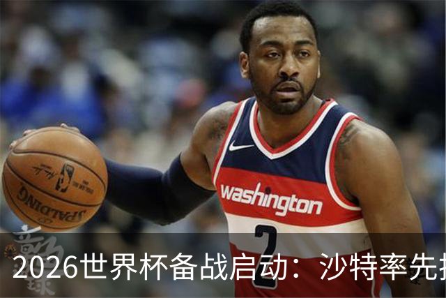 2026世界杯备战启动：沙特率先抵美，亚洲九队前景展望